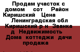 Продам участок с домом, 6 сот. › Район ­ Киришский › Цена ­ 500 000 - Ленинградская обл., Киришский р-н, Званка д. Недвижимость » Дома, коттеджи, дачи продажа   